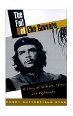 Fall of Che Guevara A Story of Soldiers, Spies, and Diplomats