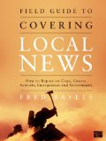 Field Guide to Covering Local News How to Report on Cops, Courts, Schools, Emergencies and Government