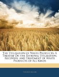 Utilisation of Waste Products : A Treatise on the Rational Utilisation, Recovery, and Treatment of Waste Products of All Kinds 2010 9781145174078 Front Cover