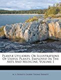 Plantï¿½ Utiliores Or Illustrations of Useful Plants, Employed in the Arts and Medicine, Volume 1 2011 9781175026088 Front Cover
