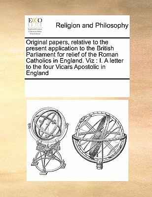Original Papers, Relative to the Present Application to the British Parliament for Relief of the Roman Catholics in England Viz I. A letter to The 2010 9780699117098 Front Cover