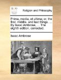 Prima, Media, et Ultima; or, the First, Middle, and Last Things by Isaac Ambrose, the Eighth Edition, Corrected 2010 9781140743125 Front Cover