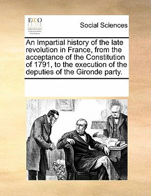 Impartial History of the Late Revolution in France, from the Acceptance of the Constitution of 1791, to the Execution of the Deputies of the Girond 2010 9780699150200 Front Cover