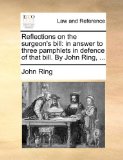 Reflections on the Surgeon's Bill : In answer to three pamphlets in defence of that bill. by John Ring, ... 2010 9781140702207 Front Cover