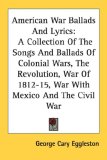 American War Ballads and Lyrics A Collection of the Songs and Ballads of Colonial Wars, the Revolution, War of 1812-15, War with Mexico and the Civil 2006 9781428641280 Front Cover