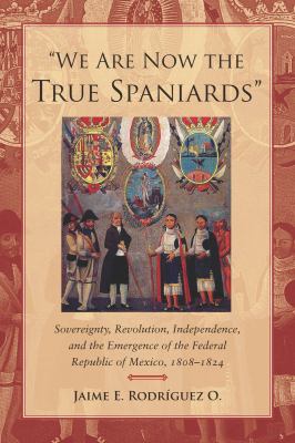 We Are Now the True Spaniards Sovereignty, Revolution, Independence, and the Emergence of the Federal Republic of Mexico, 1808-1824