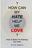 ? How Can My Hate Help Me Love? How to Build the Feelings You Want 2013 9780983088318 Front Cover