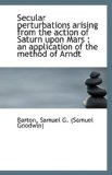 Secular Perturbations Arising from the Action of Saturn upon Mars An application of the method Of 2009 9781110957361 Front Cover