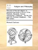 Grounds of the Old Religion, or, General Arguments in Favour of the Catholic, Apostolic, Roman Communion Collected by the Ven and R R Richard C 2010 9781171102472 Front Cover
