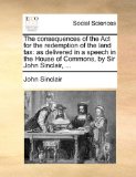 Consequences of the Act for the Redemption of the Land Tax As delivered in a speech in the House of Commons, by Sir John Sinclair, ... 2010 9781140960478 Front Cover