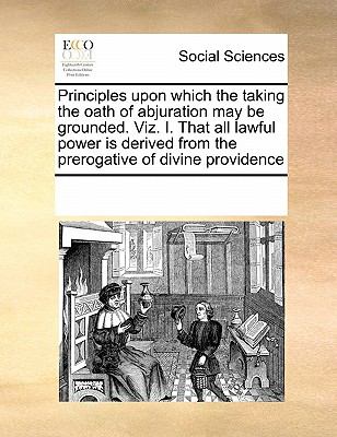 Principles upon Which the Taking the Oath of Abjuration May Be Grounded Viz I That All Lawful Power Is Derived from the Prerogative of Divine Provi 2010 9780699142502 Front Cover