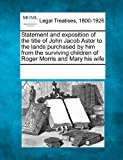 Statement and Exposition of the Title of John Jacob Astor to the Lands Purchased by Him from the Surviving Children of Roger Morris and Mary His Wife 2011 9781241014513 Front Cover
