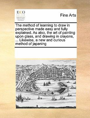 Method of Learning to Draw in Perspective Made Easy and Fully Explained As Also, the Art of Painting upon Glass, and Drawing in Crayons, Like 2010 9780699149549 Front Cover