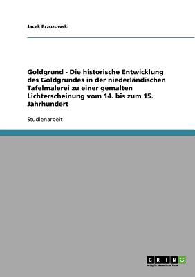 Goldgrund - Die historische Entwicklung des Goldgrundes in der niederlï¿½ndischen Tafelmalerei zu einer gemalten Lichterscheinung vom 14. bis zum 15. Jahrhundert 2007 9783638663588 Front Cover