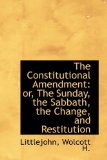 Constitutional Amendment Or, the Sunday, the Sabbath, the Change, and Restitution 2009 9781113179661 Front Cover
