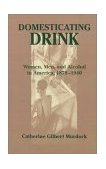 Domesticating Drink Women, Men, and Alcohol in America, 1870-1940 cover art