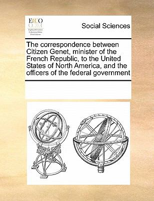 Correspondence Between Citizen Genet, Minister of the French Republic, to the United States of North America, and the Officers of the Federal Gove 2010 9780699155762 Front Cover