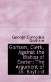 Gorham, Clerk, Against the Bishop of Exeter: The Argument of Dr. Bayford 2008 9780554556765 Front Cover