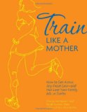 Train Like a Mother How to Get Across Any Finish Line - and Not Lose Your Family, Job, or Sanity 2012 9781449409869 Front Cover