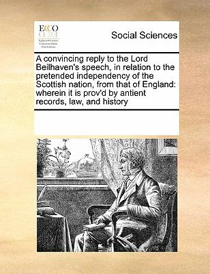 Convincing Reply to the Lord Beilhaven's Speech, in Relation to the Pretended Independency of the Scottish Nation, from That of England Wherein It 2010 9780699147880 Front Cover